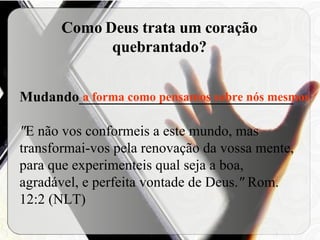 Como Deus trata um coração quebrantado? Mudando______________________________ " E não vos conformeis a este mundo, mas transformai-vos pela renovação da vossa mente, para que experimenteis qual seja a boa, agradável, e perfeita vontade de Deus. "  Rom. 12:2 (NLT) a forma como pensamos sobre nós mesmos 