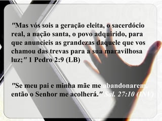 " Mas vós sois a geração eleita, o sacerdócio real, a nação santa, o povo adquirido, para que anuncieis as grandezas daquele que vos chamou das trevas para a sua maravilhosa luz; "  1 Pedro 2:9 (LB) " Se meu pai e minha mãe me  abandonarem,  então o Senhor me acolherá. "  Sal. 27:10 (INV) 