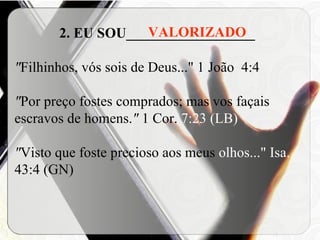 2. EU SOU__________________ " Filhinhos, vós sois de Deus..."   1 João  4:4 " Por preço fostes comprados; mas vos façais escravos de homens. "  1 Cor.  7:23 (LB) " Visto que foste precioso aos meus  olhos..."   Isa.  43:4 (GN) VALORIZADO 