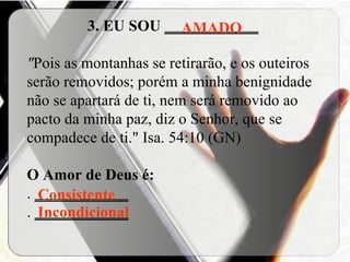 3. EU SOU  ____________ " Pois as montanhas se retirarão, e os outeiros serão removidos; porém a minha benignidade não se apartará de ti, nem será removido ao pacto da minha paz, diz o Senhor, que se compadece de ti."   Isa. 54:10 (GN) O Amor de Deus é: .  ____________ .  ____________   AMADO Consistente Incondicional 