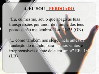 4. EU SOU  _____________ " Eu, eu mesmo, sou o que apago as tuas transgressões por amor de mim, e dos teus pecados não me lembro. "  Isa. 43:25 (GN) "...  como também nos elegeu  nele antes da  fundação do mundo, para  sermos santos  e irrepreensíveis diante dele em  amor"   EF.. 1:4  (LB) PERDOADO 