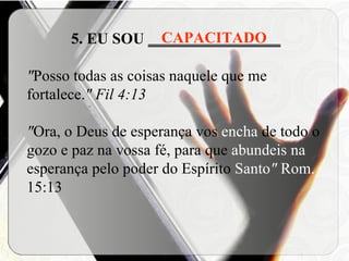 5. EU SOU  _________________ " Posso todas as coisas naquele que me fortalece. " Fil 4:13 " Ora, o Deus de esperança vos  encha  de todo o gozo e paz na vossa fé, para que  abundeis na  esperança pelo poder do Espírito  Santo "  Rom.  15:13  CAPACITADO 