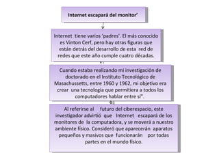 Internet escapará del monitor’   Internet  tiene varios ‘padres’. El más conocido es Vinton Cerf, pero hay otras figuras que están detrás del desarrollo de esta  red de redes que este año cumple cuatro décadas. Cuando estaba realizando mi investigación de doctorado en el Instituto Tecnológico de Masachussetts, entre 1960 y 1962, mi objetivo era crear  una tecnología que permitiera a todos los computadores hablar entre sí”.  Al referirse al     futuro del ciberespacio, este investigador advirtió  que   Internet   escapará de los monitores de  la computadora, y se moverá a nuestro ambiente físico. Consideró que aparecerán  aparatos pequeños y masivos que  funcionarán    por todas partes en el mundo físico. 