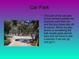 Car Park This part of the car park at our school is where the teachers park their car and the bus drops kids off at school. When we play tennis or something the ball usually goes across here and we have to ask a teacher if we can go and get it. 