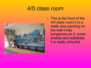 4/5 class room This is the front of the 4/5 class room it is a really nice painting on the wall it has kangaroos on it, some snakes and wallabies it is really colourful. 