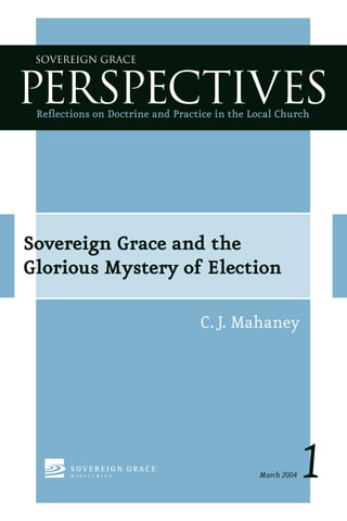 Sovereign Grace



PERSPECTIVES
 Reﬂections on Doctrine and Practice in the Local Church




Sovereign Grace and the
Glorious Mystery of Election

                                  C.J. Mahaney




                                             March 2004   1
 