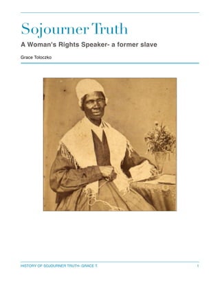 Sojourner Truth
A Woman's Rights Speaker- a former slave 



Grace Toloczko  

HISTORY OF SOJOURNER TRUTH- GRACE T.

1

 