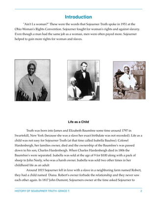 Introduction
"Ain't I a woman?" These were the words that Sojourner Truth spoke in 1951 at the
Ohio Woman's Rights Convention. Sojourner fought for woman's rights and against slavery.
Even though a man had the same job as a woman, men were often payed more. Sojourner
helped to gain more rights for woman and slaves.







Life as a Child 
Truth was born into James and Elizabeth Baumfree some time around 1797 in
Swartekill, New York (because she was a slave her exact birthdate was not recorded). Life as a
child was not easy for Sojourner Truth (at that time called Isabella Baufree). Colonel
Hardenbergh, her families owner, died and the ownership of the Baumfree's was passed
down to his son, Charles Hardenbergh. When Charles Hardenbergh died in 1806 the
Baumfree's were separated. Isabella was sold at the age of 9 for $100 along with a pack of
sheep to John Neely, who was a harsh owner. Isabella was sold two other times in her
childhood life as an adult 
Around 1815 Sojourner fell in love with a slave in a neighboring farm named Robert,
they had a child named Diana. Robert's owner forbade the relationship and they never saw
each other again. In 1817 John Dumont, Sojourners owner at the time asked Sojourner to

HISTORY OF SOJOURNER TRUTH- GRACE T.

2

 