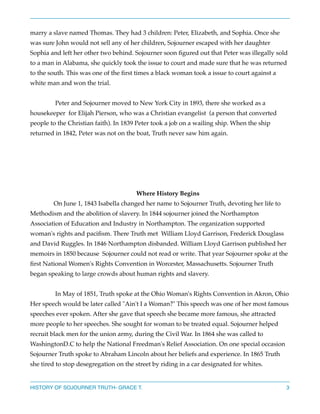 marry a slave named Thomas. They had 3 children: Peter, Elizabeth, and Sophia. Once she
was sure John would not sell any of her children, Sojourner escaped with her daughter
Sophia and left her other two behind. Sojourner soon ﬁgured out that Peter was illegally sold
to a man in Alabama, she quickly took the issue to court and made sure that he was returned
to the south. This was one of the ﬁrst times a black woman took a issue to court against a
white man and won the trial.



Peter and Sojourner moved to New York City in 1893, there she worked as a
housekeeper for Elijah Pierson, who was a Christian evangelist (a person that converted
people to the Christian faith). In 1839 Peter took a job on a wailing ship. When the ship
returned in 1842, Peter was not on the boat, Truth never saw him again. 







Where History Begins 
On June 1, 1843 Isabella changed her name to Sojourner Truth, devoting her life to

Methodism and the abolition of slavery. In 1844 sojourner joined the Northampton
Association of Education and Industry in Northampton. The organization supported
woman's rights and paciﬁsm. There Truth met William Lloyd Garrison, Frederick Douglass
and David Ruggles. In 1846 Northampton disbanded. William Lloyd Garrison published her
memoirs in 1850 because Sojourner could not read or write. That year Sojourner spoke at the
ﬁrst National Women's Rights Convention in Worcester, Massachusetts. Sojourner Truth
began speaking to large crowds about human rights and slavery. 



In May of 1851, Truth spoke at the Ohio Woman's Rights Convention in Akron, Ohio
Her speech would be later called "Ain't I a Woman?" This speech was one of her most famous
speeches ever spoken. After she gave that speech she became more famous, she attracted
more people to her speeches. She sought for woman to be treated equal. Sojourner helped
recruit black men for the union army, during the Civil War. In 1864 she was called to
WashingtonD.C to help the National Freedman's Relief Association. On one special occasion
Sojourner Truth spoke to Abraham Lincoln about her beliefs and experience. In 1865 Truth
she tired to stop desegregation on the street by riding in a car designated for whites.

HISTORY OF SOJOURNER TRUTH- GRACE T.

3

 