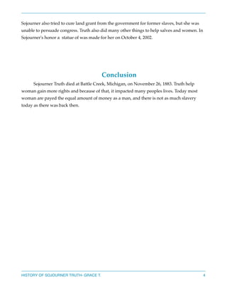Sojourner also tried to cure land grant from the government for former slaves, but she was
unable to persuade congress. Truth also did many other things to help salves and women. In
Sojourner's honor a statue of was made for her on October 4, 2002.






Conclusion



Sojourner Truth died at Battle Creek, Michigan, on November 26, 1883. Truth help
woman gain more rights and because of that, it impacted many peoples lives. Today most
woman are payed the equal amount of money as a man, and there is not as much slavery
today as there was back then. 























HISTORY OF SOJOURNER TRUTH- GRACE T.

4

 