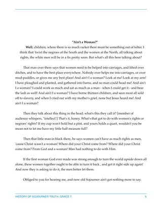 "Ain't a Woman?"
Well, children, where there is so much racket there must be something out of kilter. I
think that 'twixt the negroes of the South and the women at the North, all talking about
rights, the white men will be in a ﬁx pretty soon. But what's all this here talking about?



That man over there says that women need to be helped into carriages, and lifted over
ditches, and to have the best place everywhere. Nobody ever helps me into carriages, or over
mud-puddles, or gives me any best place! And ain't I a woman? Look at me! Look at my arm!
I have ploughed and planted, and gathered into barns, and no man could head me! And ain't
I a woman? I could work as much and eat as much as a man - when I could get it - and bear
the lash as well! And ain't I a woman? I have borne thirteen children, and seen most all sold
off to slavery, and when I cried out with my mother's grief, none but Jesus heard me! And
ain't I a woman?



Then they talk about this thing in the head; what's this they call it? [member of
audience whispers, "intellect"] That's it, honey. What's that got to do with women's rights or
negroes' rights? If my cup won't hold but a pint, and yours holds a quart, wouldn't you be
mean not to let me have my little half measure full?



Then that little man in black there, he says women can't have as much rights as men,
'cause Christ wasn't a woman! Where did your Christ come from? Where did your Christ
come from? From God and a woman! Man had nothing to do with Him.



If the ﬁrst woman God ever made was strong enough to turn the world upside down all
alone, these women together ought to be able to turn it back , and get it right side up again!
And now they is asking to do it, the men better let them.



Obliged to you for hearing me, and now old Sojourner ain't got nothing more to say.

HISTORY OF SOJOURNER TRUTH- GRACE T.

5

 