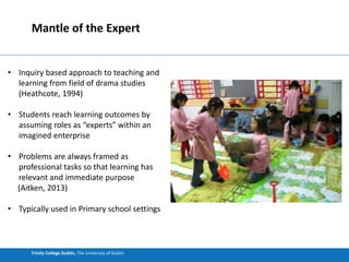 Trinity College Dublin, The University of Dublin
Mantle of the Expert
• Inquiry based approach to teaching and
learning from field of drama studies
(Heathcote, 1994)
• Students reach learning outcomes by
assuming roles as “experts” within an
imagined enterprise
• Problems are always framed as
professional tasks so that learning has
relevant and immediate purpose
(Aitken, 2013)
• Typically used in Primary school settings
 
