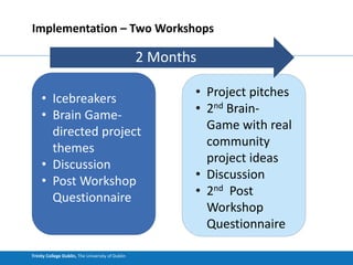 Trinity College Dublin, The University of Dublin
Implementation – Two Workshops
• Icebreakers
• Brain Game-
directed project
themes
• Discussion
• Post Workshop
Questionnaire
• Project pitches
• 2nd Brain-
Game with real
community
project ideas
• Discussion
• 2nd Post
Workshop
Questionnaire
2 Months
 