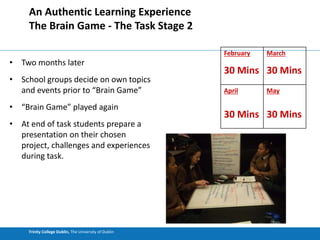 Trinity College Dublin, The University of Dublin
An Authentic Learning Experience
The Brain Game - The Task Stage 2
• Two months later
• School groups decide on own topics
and events prior to “Brain Game”
• “Brain Game” played again
• At end of task students prepare a
presentation on their chosen
project, challenges and experiences
during task.
February
30 Mins
March
30 Mins
April
30 Mins
May
30 Mins
 