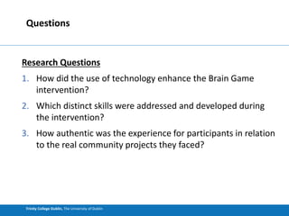 Trinity College Dublin, The University of Dublin
Research Questions
1. How did the use of technology enhance the Brain Game
intervention?
2. Which distinct skills were addressed and developed during
the intervention?
3. How authentic was the experience for participants in relation
to the real community projects they faced?
Questions
 