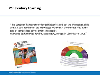 Trinity College Dublin, The University of Dublin
21st Century Learning
“The European framework for key competences sets out the knowledge, skills
and attitudes required in the knowledge society that should be placed at the
core of competence development in schools”.
Improving Competences for the 21st Century, European Commission (2008)
 
