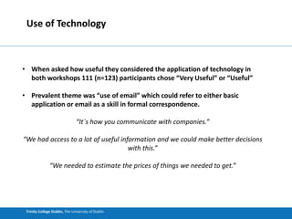 Trinity College Dublin, The University of Dublin
Use of Technology
• When asked how useful they considered the application of technology in
both workshops 111 (n=123) participants chose “Very Useful” or “Useful”
• Prevalent theme was “use of email” which could refer to either basic
application or email as a skill in formal correspondence.
“It´s how you communicate with companies.”
“We had access to a lot of useful information and we could make better decisions
with this.”
“We needed to estimate the prices of things we needed to get.”
 