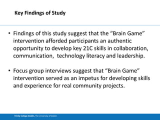 Trinity College Dublin, The University of Dublin
Key Findings of Study
• Findings of this study suggest that the “Brain Game”
intervention afforded participants an authentic
opportunity to develop key 21C skills in collaboration,
communication, technology literacy and leadership.
• Focus group interviews suggest that “Brain Game”
intervention served as an impetus for developing skills
and experience for real community projects.
 