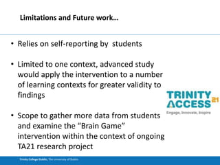 Trinity College Dublin, The University of Dublin
Limitations and Future work…
• Relies on self-reporting by students
• Limited to one context, advanced study
would apply the intervention to a number
of learning contexts for greater validity to
findings
• Scope to gather more data from students
and examine the “Brain Game”
intervention within the context of ongoing
TA21 research project
 