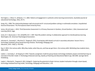 Trinity College Dublin, The University of Dublin
Herrington, J., Oliver, R., & Reeves, T. C. 2003. Patterns of engagement in authentic online learning environments. Australian journal of
educational technology, 19(1), 59-71.
Hong, N.S., 1998. The relationship between well-structured and ill- structured problem solving in multimedia simulation. Unpublished
Doctoral Dissertation. The Pennsylvania State University Press.
James, M and Lewis, J. 2012. Third Generation Assessment in a Primary Classroom In Gardner, J.N and Gardner J. (Eds.) Assessment and
Learning (2012). Sage.
Jones, B. F., Rasmussen, C. M., & Moffitt, M. C. 1997. Real-life problem solving: A collaborative approach to interdisciplinary learning.
Washington, DC: American Psychological Association.
Johnston K., Conneely C., Murchan D., Tangney B. 2015, Enacting key skills-based curricula in secondary education: lessons from a
technology-mediated, group based learning initiative. Technology, Pedagogy and
Education, 2015. 24(4): p. 423-442.
Kay, K. 2010. 21st century skills: Why they matter, what they are, and how we get there. 21st century skills: Rethinking how students learn,
2091-2109.
Lawlor, J., Conneely, C., & Tangney, B. 2010. Towards a pragmatic model for group-based, technology mediated, project-oriented learning–an
overview of the B2C model. In Technology Enhanced Learning. Quality of Teaching and Educational Reform (pp. 602-609). Springer Berlin
Heidelberg.
Lawlor J., Marshall K., Tangney B. 2015. Bridge21 –Exploring the potential to foster intrinsic student motivation through a team-based,
technology mediated learning model, Technology, Pedagogy and Education, 1-20.
 