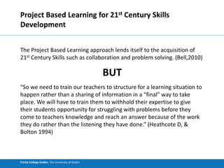 Trinity College Dublin, The University of Dublin
Project Based Learning for 21st Century Skills
Development
The Project Based Learning approach lends itself to the acquisition of
21st Century Skills such as collaboration and problem solving. (Bell,2010)
BUT
“So we need to train our teachers to structure for a learning situation to
happen rather than a sharing of information in a “final” way to take
place. We will have to train them to withhold their expertise to give
their students opportunity for struggling with problems before they
come to teachers knowledge and reach an answer because of the work
they do rather than the listening they have done.” (Heathcote D, &
Bolton 1994)
 