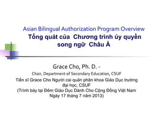 Asian	
  Bilingual	
  Authorization	
  Program	
  Overview	
  
Tổng quát của Chương trình ủy quyền
song ngữ Châu Á	
  
Grace	
  Cho,	
  Ph.	
  D.	
  -­‐	
  
Chair,	
  Department	
  of	
  Secondary	
  Education,	
  CSUF	
  
Tiến sĩ Grace Cho Người cai quản phân khoa Giáo Dục trường
đại học, CSUF
(Trình bày tại Đêm Giáo Dục Dành Cho Cộng Đồng Việt Nam
Ngày 17 tháng 7 năm 2013)
	
  
 