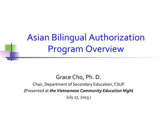 Asian	
  Bilingual	
  Authorization	
  
Program	
  Overview	
  
Grace	
  Cho,	
  Ph.	
  D.	
  
Chair,	
  Department	
  of	
  Secondary	
  Education,	
  CSUF	
  
(Presented	
  at	
  the	
  Vietnamese	
  Community	
  Education	
  Night	
  
July	
  17,	
  2013	
  )	
  
	
  
 