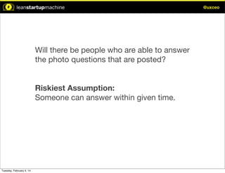 @uxceo

Will there be people who are able to answer
the photo questions that are posted?
Riskiest Assumption:
Someone can answer within given time.

Tuesday, February 4, 14

 