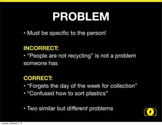 PROBLEM
• Must be speciﬁc to the person!
INCORRECT:
• “People are not recycling” is not a problem
someone has
CORRECT:
• “Forgets the day of the week for collection”
• “Confused how to sort plastics”
• Two similar but diﬀerent problems
Tuesday, February 4, 14

 