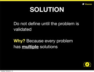@uxceo

SOLUTION
Do not deﬁne until the problem is
validated
Why? Because every problem
has multiple solutions

Tuesday, February 4, 14

 