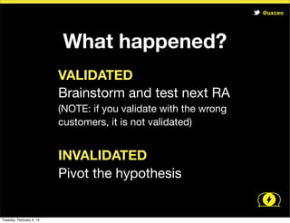 @uxceo

What happened?
VALIDATED
Brainstorm and test next RA
(NOTE: if you validate with the wrong
customers, it is not validated)

INVALIDATED
Pivot the hypothesis

Tuesday, February 4, 14

 