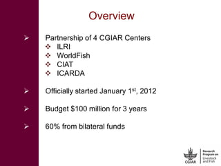 Overview
   Partnership of 4 CGIAR Centers
     ILRI
     WorldFish
     CIAT
     ICARDA

   Officially started Jan...