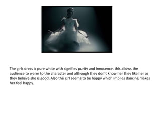 The girls dress is pure white with signifies purity and innocence, this allows the
audience to warm to the character and although they don’t know her they like her as
they believe she is good. Also the girl seems to be happy which implies dancing makes
her feel happy.
 