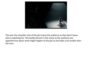 The over the shoulder shot of the girl scares the audience as they don’t know
who is watching her. This builds tension in the scene as the audience are
apprehensive about what might happen to the girl as she looks a lot smaller than
the mna.
 