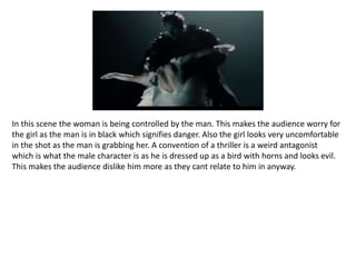 In this scene the woman is being controlled by the man. This makes the audience worry for
the girl as the man is in black which signifies danger. Also the girl looks very uncomfortable
in the shot as the man is grabbing her. A convention of a thriller is a weird antagonist
which is what the male character is as he is dressed up as a bird with horns and looks evil.
This makes the audience dislike him more as they cant relate to him in anyway.
 
