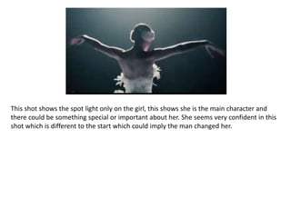This shot shows the spot light only on the girl, this shows she is the main character and
there could be something special or important about her. She seems very confident in this
shot which is different to the start which could imply the man changed her.
 