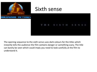 Sixth sense
The opening sequence to the sixth sense uses dark colours for the titles which
instantly tells the audience the film contains danger or something scary. The title
can barely be seen which could imply you need to look carefully at the film to
understand it.
 