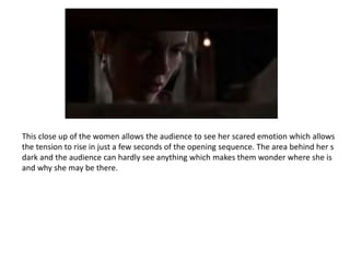 This close up of the women allows the audience to see her scared emotion which allows
the tension to rise in just a few seconds of the opening sequence. The area behind her s
dark and the audience can hardly see anything which makes them wonder where she is
and why she may be there.
 
