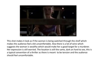 This shot makes it look as if the woman is being watched through the shelf which
makes the audience feel a bit uncomfortable. Also there is a lot of wine which
suggests the woman is wealthy which would make her a good target for a murderer.
Her expression is still worried. The location is still the same, dark an hard to see, this is
a typical convention of a thriller as there is meant to be tension and the audience
should feel uncomfortable.
 
