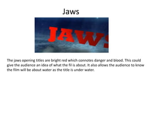Jaws
The jaws opening titles are bright red which connotes danger and blood. This could
give the audience an idea of what the fil is about. It also allows the audience to know
the film will be about water as the title is under water.
 