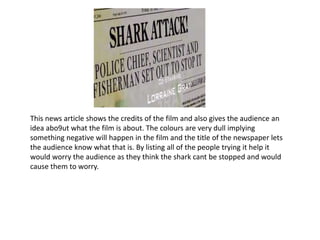 This news article shows the credits of the film and also gives the audience an
idea abo9ut what the film is about. The colours are very dull implying
something negative will happen in the film and the title of the newspaper lets
the audience know what that is. By listing all of the people trying it help it
would worry the audience as they think the shark cant be stopped and would
cause them to worry.
 