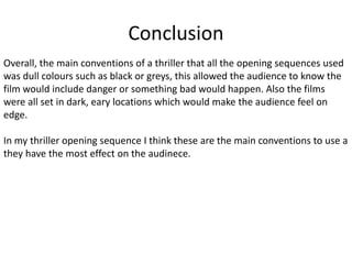 Conclusion
Overall, the main conventions of a thriller that all the opening sequences used
was dull colours such as black or greys, this allowed the audience to know the
film would include danger or something bad would happen. Also the films
were all set in dark, eary locations which would make the audience feel on
edge.
In my thriller opening sequence I think these are the main conventions to use a
they have the most effect on the audinece.
 