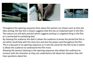 Throughout the opening sequence facts about the women are shown such as that she
likes writing, the fact this is shown suggests that this has an important part in the film.
The colours are still dark and dull which suggests writing is a negative thing in the film
or is connected to something bad.
By showing the audience the date it allows the audience to know the period the film is
set which could help with the story line and also the props used throughout the film.
This is a key part in an opening sequence as it sets the scene for the film to be in which
is allows the audience to understand the film more.
Showing the women cleaning in the opening sequence also allows the audinece to
connect with the character as they can understand a bit about her however they still
have questions about her.
 