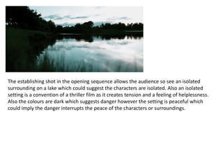 The establishing shot in the opening sequence allows the audience so see an isolated
surrounding on a lake which could suggest the characters are isolated. Also an isolated
setting is a convention of a thriller film as it creates tension and a feeling of helplessness.
Also the colours are dark which suggests danger however the setting is peaceful which
could imply the danger interrupts the peace of the characters or surroundings.
 