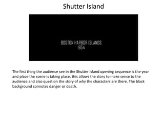 The first thing the audience see in the Shutter Island opening sequence is the year
and place the scene is taking place, this allows the story to make sense to the
audience and also question the story of why the characters are there. The black
background connotes danger or death.
Shutter Island
 