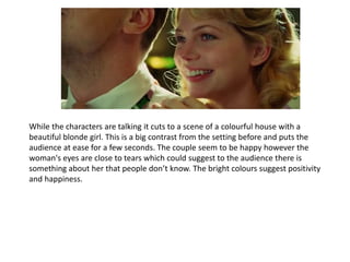 While the characters are talking it cuts to a scene of a colourful house with a
beautiful blonde girl. This is a big contrast from the setting before and puts the
audience at ease for a few seconds. The couple seem to be happy however the
woman's eyes are close to tears which could suggest to the audience there is
something about her that people don’t know. The bright colours suggest positivity
and happiness.
 