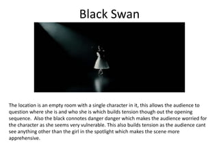 Black Swan
The location is an empty room with a single character in it, this allows the audience to
question where she is and who she is which builds tension though out the opening
sequence. Also the black connotes danger danger which makes the audience worried for
the character as she seems very vulnerable. This also builds tension as the audience cant
see anything other than the girl in the spotlight which makes the scene more
apprehensive.
 