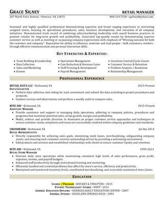 GRACE SILNEY RETAIL MANAGER
207 North Fern Avenue  Henrico, VA 23075 804.319.7558  gsilney@yahoo.com
Seasoned and highly qualified professional demonstrating expertise and broad ranging experience in overseeing
assigned stores, focusing on operational procedures, sales, business development, and execution of all company
initiatives. Demonstrated track record of combining sales/marketing leadership with sound business practices to
position retailer for long-term growth and profitability. Generated top-quality results by demonstrating superior
customer service as well as meeting or surpassing company expectations with emphasis of "Winning outcome for both
the customer and company". Reputation for ability to influence, motivate and lead people - staff, customers, vendors -
through effective communication and personal interaction skills.
KEY STRENGTHS & EXPERTISE:
 Team Building & Leadership  Operations Management  Inventory Control/Cycle Counts
 Data Collection  Cost Reduction & Revenue Gains  Customer Service & Retention
 Sales and Marketing  Staff Training & Development  Problem Analysis / Resolution
 Kronos  Payroll Management  Relationship Management
PROFESSIONAL EXPERIENCE
RETAIL DATA LLC  Richmond, VA 2015-Present
DATA COLLECTOR
 Perform data collection and coding for each assessment and submit the data according to project procedures and
protocols.
 Conduct surveys and observations and perform a weekly audit to compare sales.
RITE AID  Richmond, VA 2015-Present
ASSISTANT MANAGER
 Provide assistance and support in managing daily operations, adhering to company policies, procedures and
programs that maximize potential sales, script growth, margin and profitability.
 Model, enforce and provide direction to Associates on proper customer service approaches and techniques to
ensure customer needs,complaintsand issuesare successfully resolved within company guidelines and standards.
CROSSMARK  Richmond, VA Jul-Dec 2014
RETAIL REPRESENTATIVE
 Directly responsible for achieving sales goals, minimizing stock losses, merchandising, safeguarding company
assets, and ensuring each customer receives outstanding service by providing a welcoming environment.
 Sold products and services and established relationships with clients to ensure customer loyalty and retention.
RITE AID  Richmond, VA 1999-2014
RETAIL STORE MANAGER
 Oversaw daily store operations while maintaining consistent high levels of sales performance, gross profit,
expenses, income, and payroll budgets.
 Enhanced staff productivity through motivational training and mentoring.
 Efficiently handled and resolved problems that affect the store's service, efficiency and productivity.
 Maintained and monitored inventory levels, coordinated merchandising, and accurately maintained store claims.
EDUCATION
COURSE / PROGRAM  BRYANT & STRATTON  2015
PATIENT TECHNOLOGIST COURSE  RSHT  2011
GENERAL EDUCATION DIPLOMA  HENRICO ADULT EDUCATION CENTER  2007
GENERAL STUDIES  HIGHLAND SPRINGS HIGH  2001
 