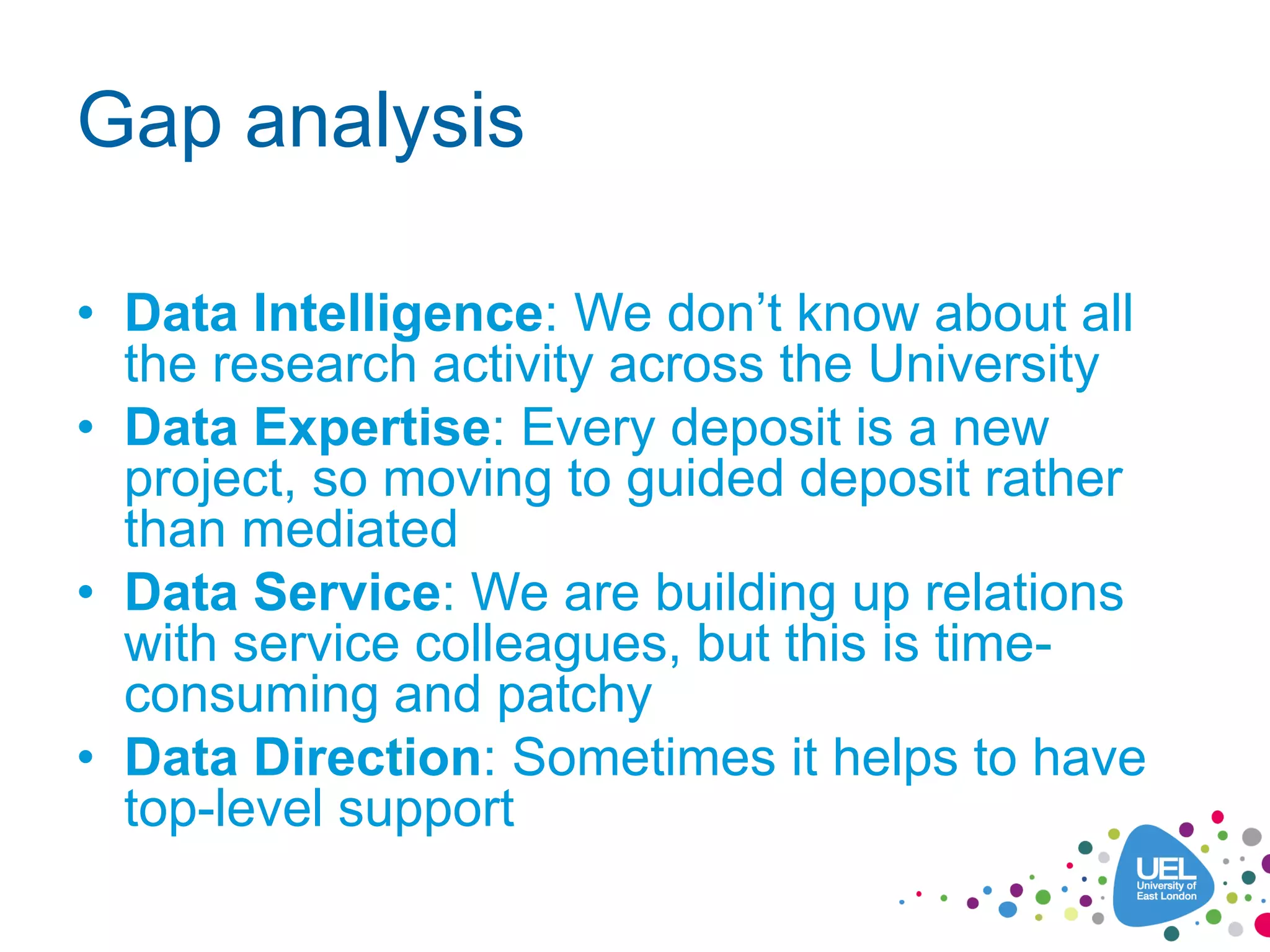 Gap analysis
• Data Intelligence: We don’t know about all
the research activity across the University
• Data Expertise: Every deposit is a new
project, so moving to guided deposit rather
than mediated
• Data Service: We are building up relations
with service colleagues, but this is time-
consuming and patchy
• Data Direction: Sometimes it helps to have
top-level support
 
