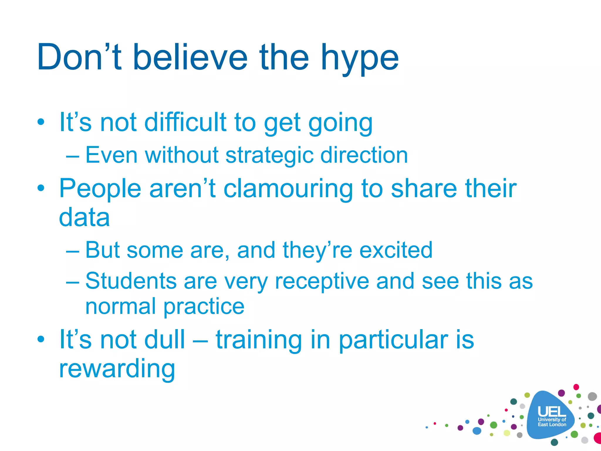 Don’t believe the hype
• It’s not difficult to get going
– Even without strategic direction
• People aren’t clamouring to share their
data
– But some are, and they’re excited
– Students are very receptive and see this as
normal practice
• It’s not dull – training in particular is
rewarding
 
